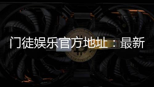 门徒娱乐官方地址：最新官网入口及安全登录指南