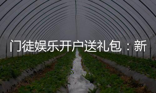 门徒娱乐开户送礼包：新会员专享豪礼大放送