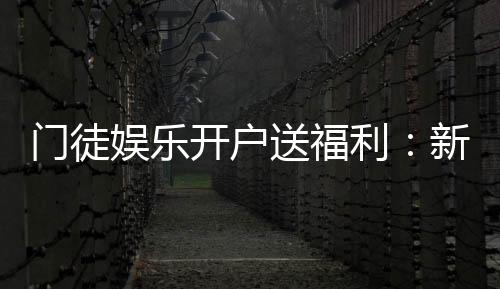 门徒娱乐开户送福利：新会员专享豪礼与高额返水活动