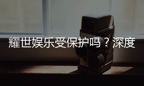 耀世娱乐受保护吗？深度解析其安全性与玩家保障措施