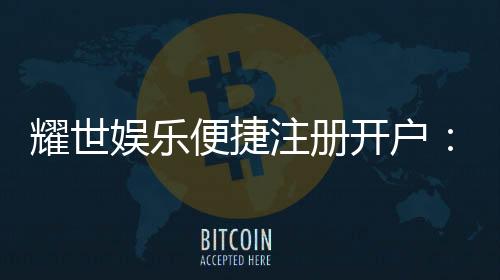 耀世娱乐便捷注册开户：三步完成快速开户享豪礼