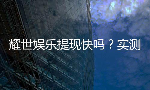 耀世娱乐提现快吗？实测到账速度与提现技巧分享