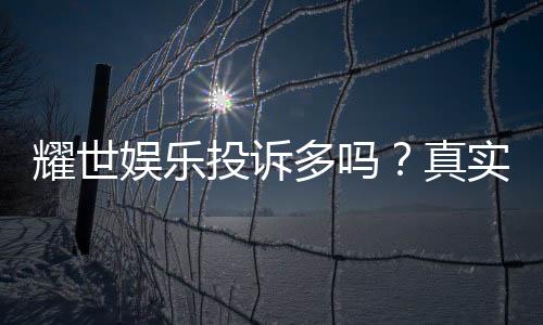 耀世娱乐投诉多吗？真实玩家体验与投诉情况解析