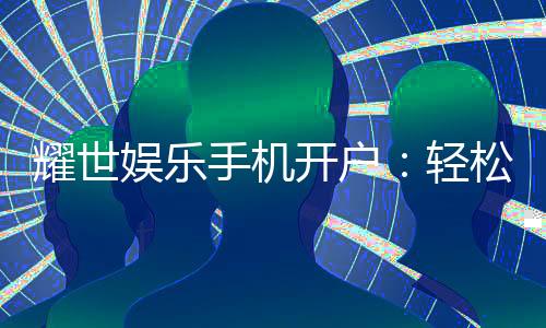 耀世娱乐手机开户：轻松注册畅享顶级棋牌电游盛宴