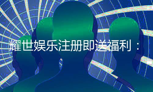 耀世娱乐注册即送福利：新会员专享豪礼首存即赠888元！