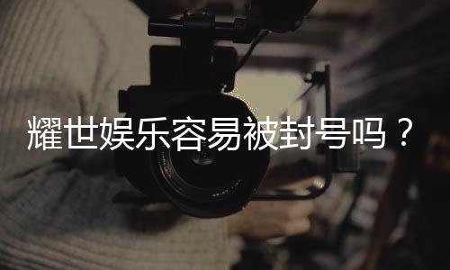 耀世娱乐容易被封号吗？深度解析平台风控与防封技巧