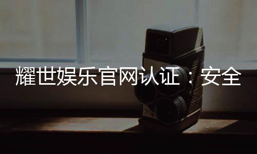 耀世娱乐官网认证：安全可靠的正规平台解析
