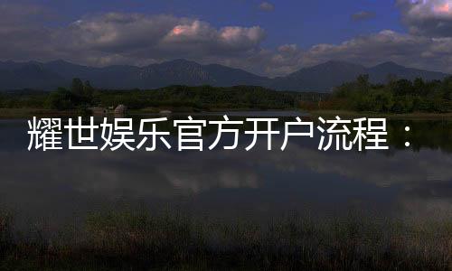 耀世娱乐官方开户流程：详细步骤与新手必看指南