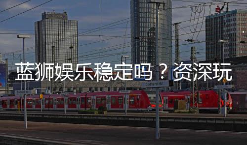 蓝狮娱乐稳定吗？资深玩家实测稳定性与体验分享