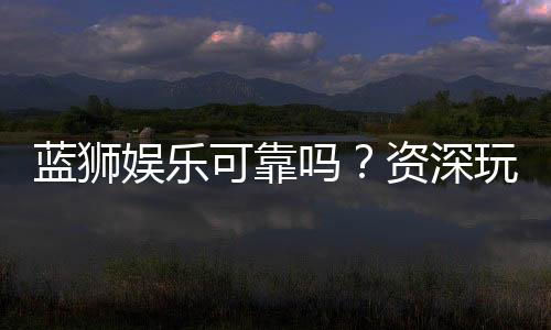 蓝狮娱乐可靠吗？资深玩家亲测平台安全性与体验分享