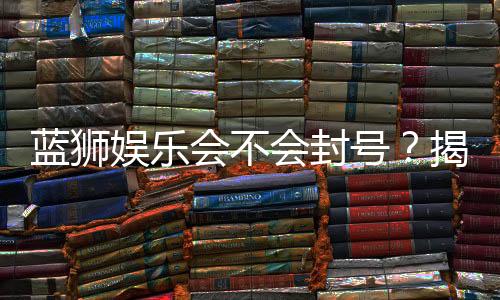 蓝狮娱乐会不会封号？揭秘账号安全与防封技巧