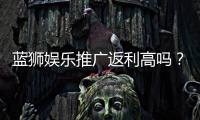 蓝狮娱乐推广返利高吗？资深玩家揭秘真实返利比例与技巧