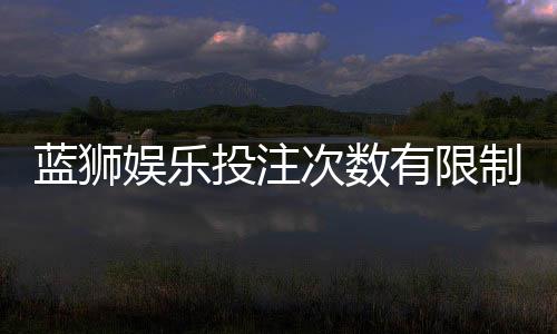 蓝狮娱乐投注次数有限制吗？详细解析平台规则与技巧