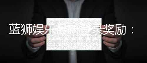 蓝狮娱乐最新登录奖励：新会员首存豪礼与每日签到福利大放送