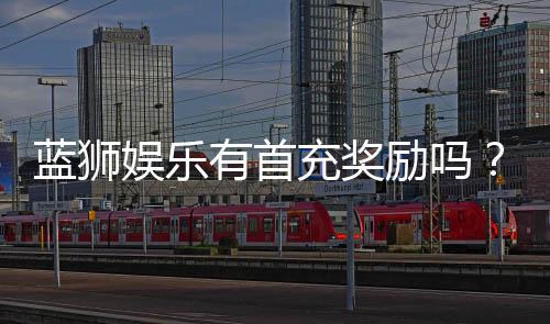 蓝狮娱乐有首充奖励吗？揭秘新会员专属福利与充值优惠