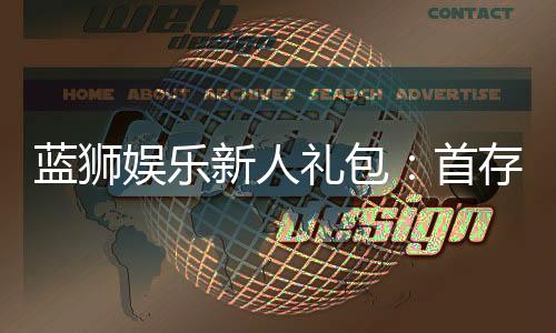 蓝狮娱乐新人礼包：首存豪礼与高返水等你拿