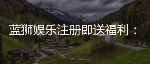 蓝狮娱乐注册即送福利：新会员专享豪礼首存加赠彩金！