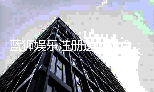 蓝狮娱乐注册送体验金：新手必领的豪礼与实战技巧