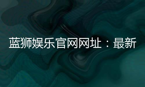 蓝狮娱乐官网网址:最新官方入口与游戏体验全解析