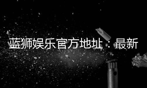 蓝狮娱乐官方地址：最新官网入口及安全登录指南