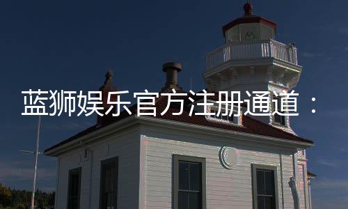 蓝狮娱乐官方注册通道:快速开户与游戏体验全攻略