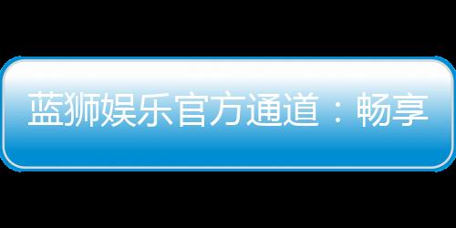 蓝狮娱乐官方通道：畅享顶级棋牌电游的尊贵体验