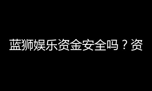 蓝狮娱乐资金安全吗？资深玩家解析平台保障措施