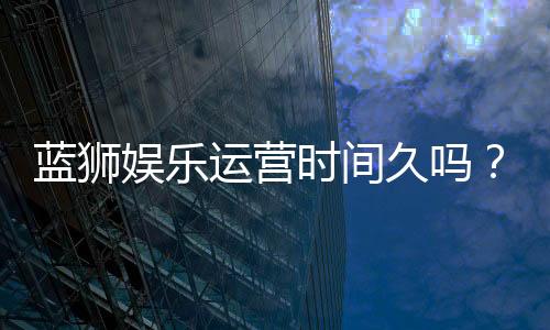 蓝狮娱乐运营时间久吗？资深玩家解析平台历史与稳定性