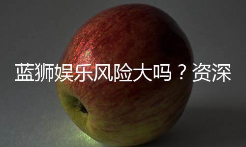 蓝狮娱乐风险大吗？资深玩家揭秘真实体验与防坑指南