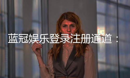 蓝冠娱乐登录注册通道：快速注册指南与独家优惠解析