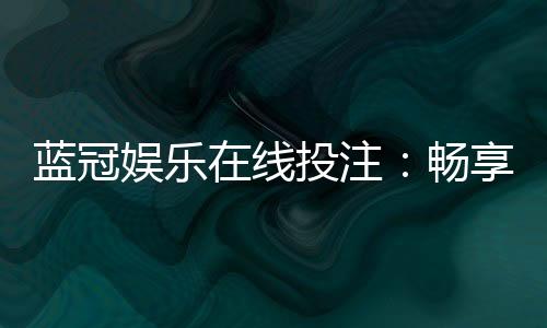 蓝冠娱乐在线投注：畅享顶级真人娱乐与高额返水优惠