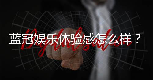 蓝冠娱乐体验感怎么样？资深玩家分享真实游戏感受与技巧