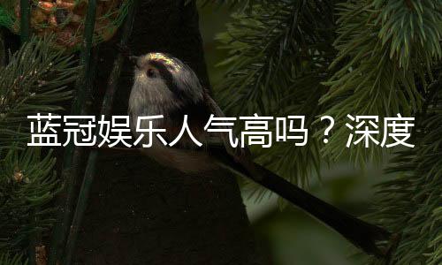 蓝冠娱乐人气高吗？深度解析其火爆原因与玩家真实反馈