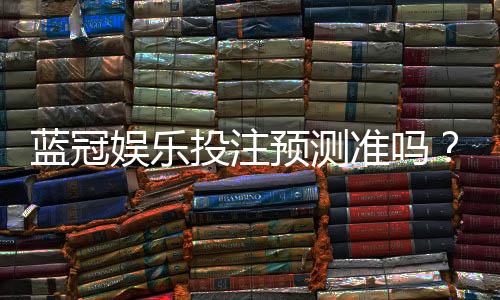蓝冠娱乐投注预测准吗？资深玩家实测分析与技巧分享