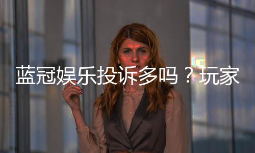 蓝冠娱乐投诉多吗？玩家真实反馈与平台解析