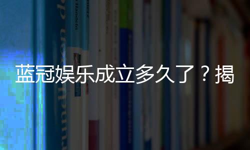 蓝冠娱乐成立多久了？揭秘其发展历程与品牌实力