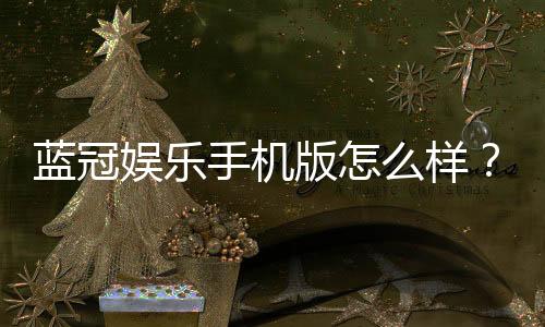 蓝冠娱乐手机版怎么样？资深玩家带你全面评测体验
