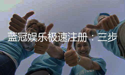 蓝冠娱乐极速注册：三步极速开户享首存豪礼