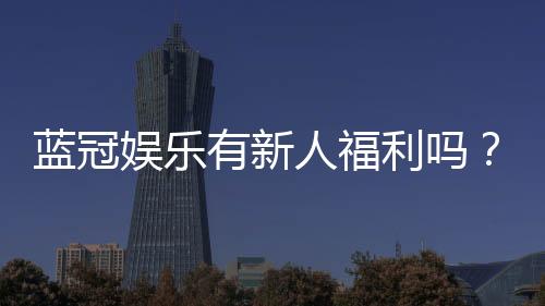 蓝冠娱乐有新人福利吗？揭秘新手专享优惠与独家礼包