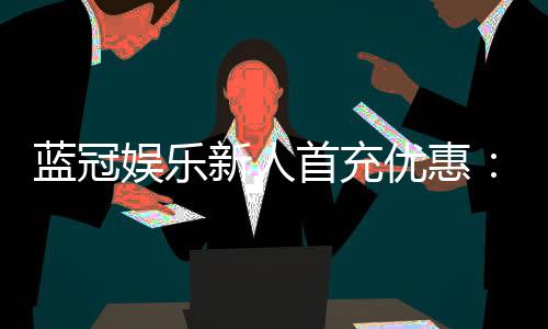 蓝冠娱乐新人首充优惠：独家首存礼包及游戏攻略指南