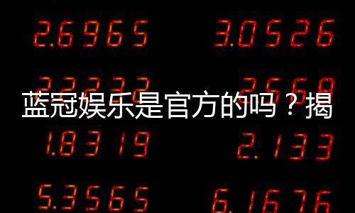 蓝冠娱乐是官方的吗？揭秘平台资质与玩家真实体验