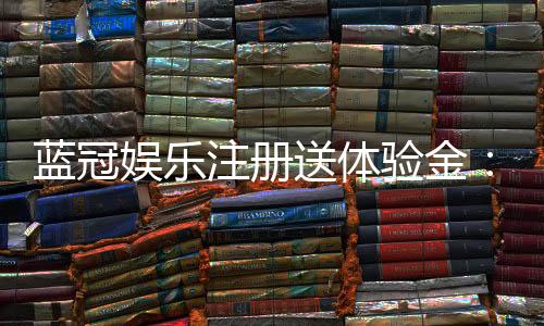 蓝冠娱乐注册送体验金：新手必领的豪礼与实战技巧