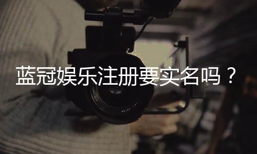 蓝冠娱乐注册要实名吗？详解实名认证流程与注意事项