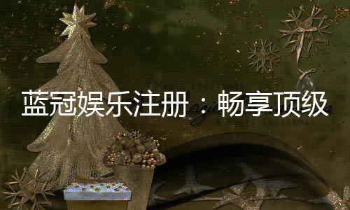蓝冠娱乐注册：畅享顶级棋牌电游的尊贵体验