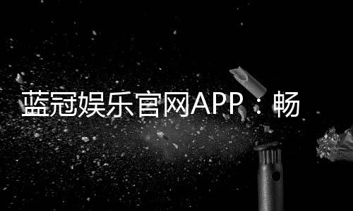 蓝冠娱乐官网APP：畅享顶级棋牌与电子游艺的尊贵体验