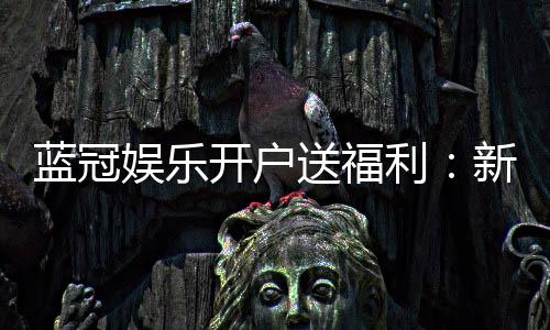 蓝冠娱乐开户送福利：新会员专享豪礼及高额返水优惠