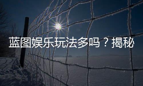 蓝图娱乐玩法多吗？揭秘其丰富游戏种类与特色玩法