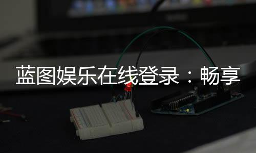 蓝图娱乐在线登录：畅享顶级棋牌电游的尊贵体验