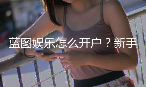 蓝图娱乐怎么开户？新手快速注册指南与流程详解