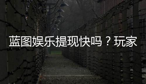 蓝图娱乐提现快吗？玩家实测到账速度与提现技巧分享